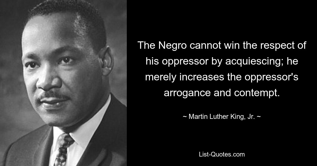 The Negro cannot win the respect of his oppressor by acquiescing; he merely increases the oppressor's arrogance and contempt. — © Martin Luther King, Jr.