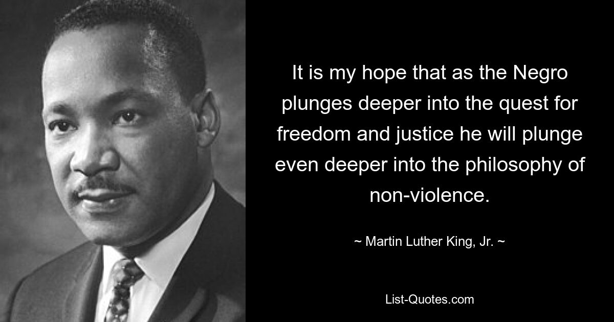 It is my hope that as the Negro plunges deeper into the quest for freedom and justice he will plunge even deeper into the philosophy of non-violence. — © Martin Luther King, Jr.