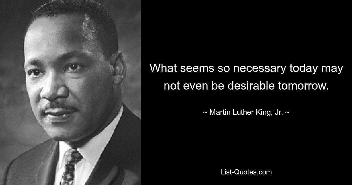 What seems so necessary today may not even be desirable tomorrow. — © Martin Luther King, Jr.