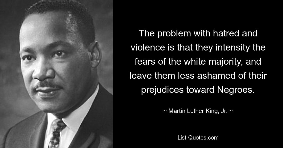 The problem with hatred and violence is that they intensity the fears of the white majority, and leave them less ashamed of their prejudices toward Negroes. — © Martin Luther King, Jr.