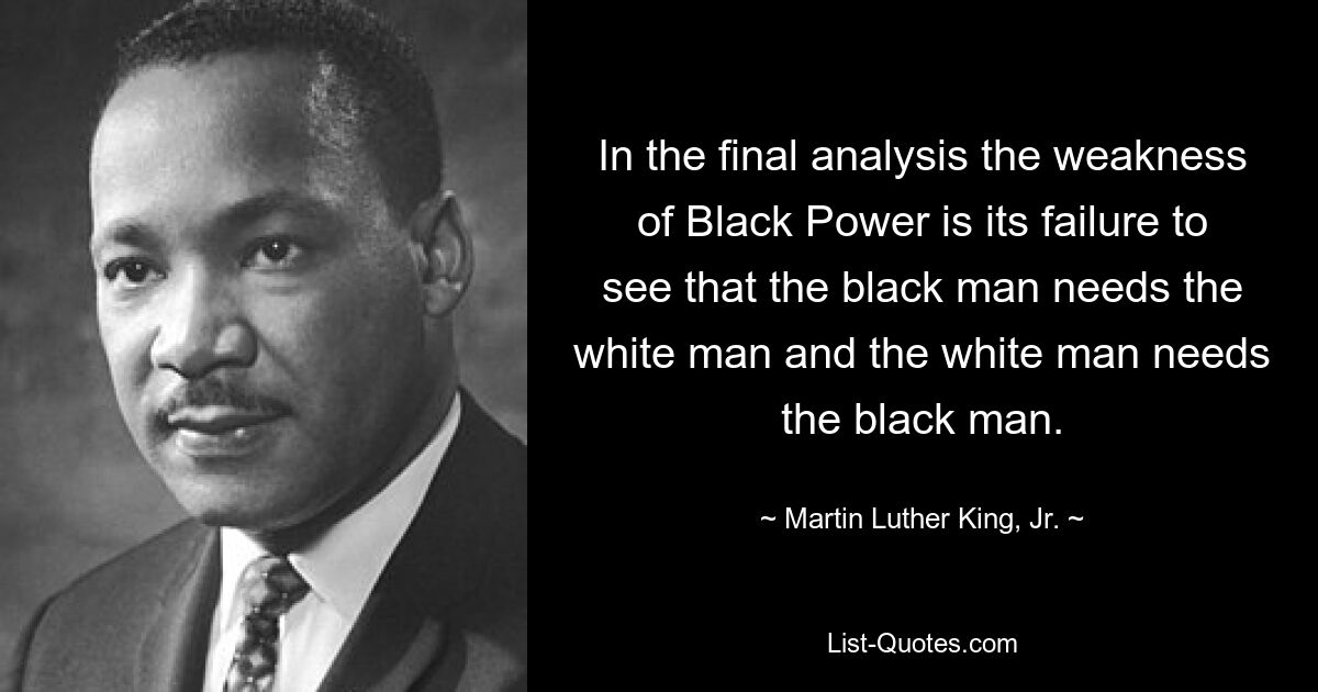 In the final analysis the weakness of Black Power is its failure to see that the black man needs the white man and the white man needs the black man. — © Martin Luther King, Jr.