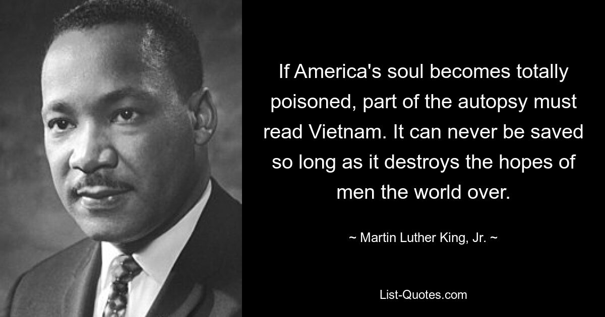 If America's soul becomes totally poisoned, part of the autopsy must read Vietnam. It can never be saved so long as it destroys the hopes of men the world over. — © Martin Luther King, Jr.