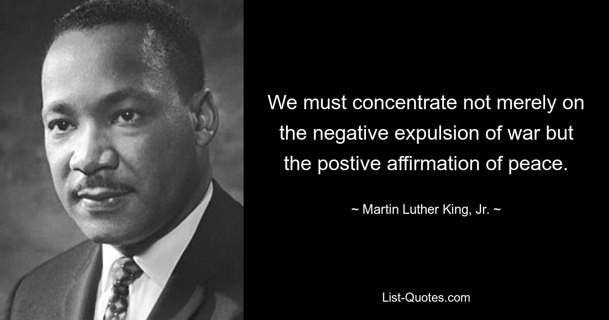 We must concentrate not merely on the negative expulsion of war but the postive affirmation of peace. — © Martin Luther King, Jr.