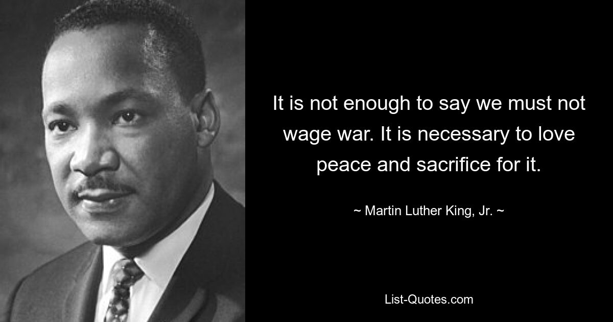 It is not enough to say we must not wage war. It is necessary to love peace and sacrifice for it. — © Martin Luther King, Jr.