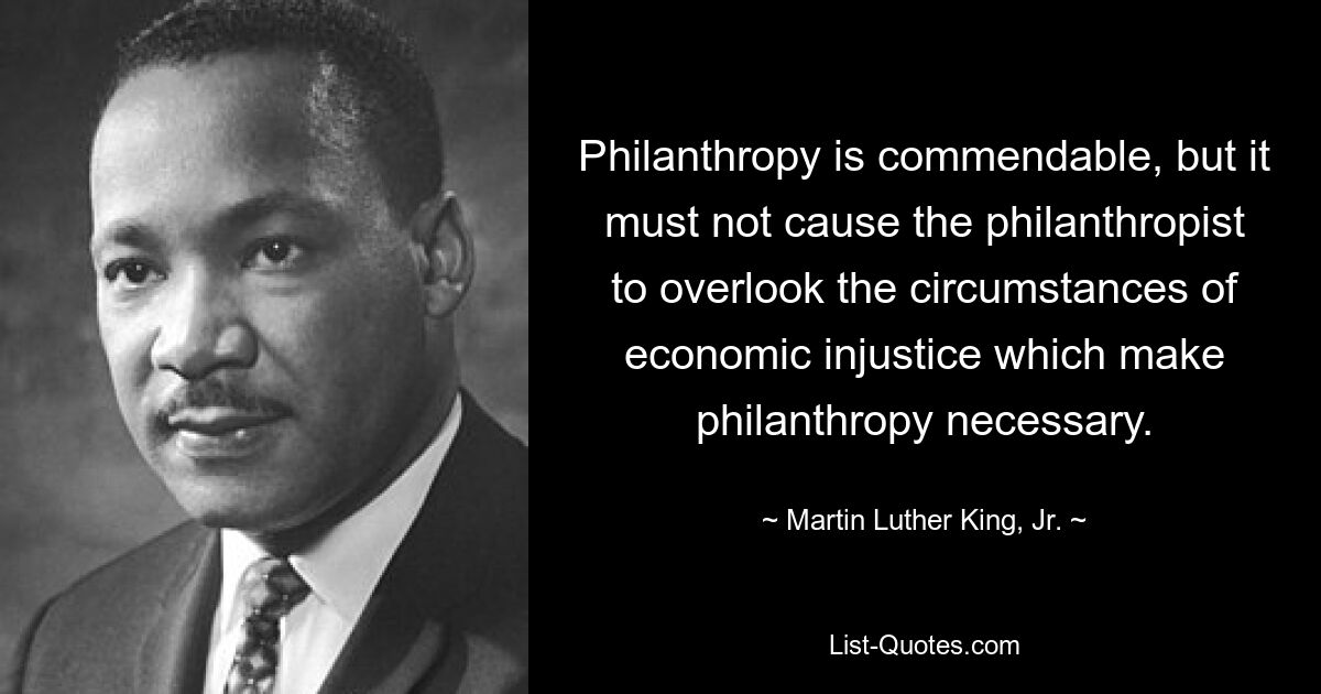 Philanthropie ist lobenswert, aber sie darf den Philanthropen nicht dazu veranlassen, die Umstände wirtschaftlicher Ungerechtigkeit zu übersehen, die Philanthropie notwendig machen. — © Martin Luther King, Jr. 