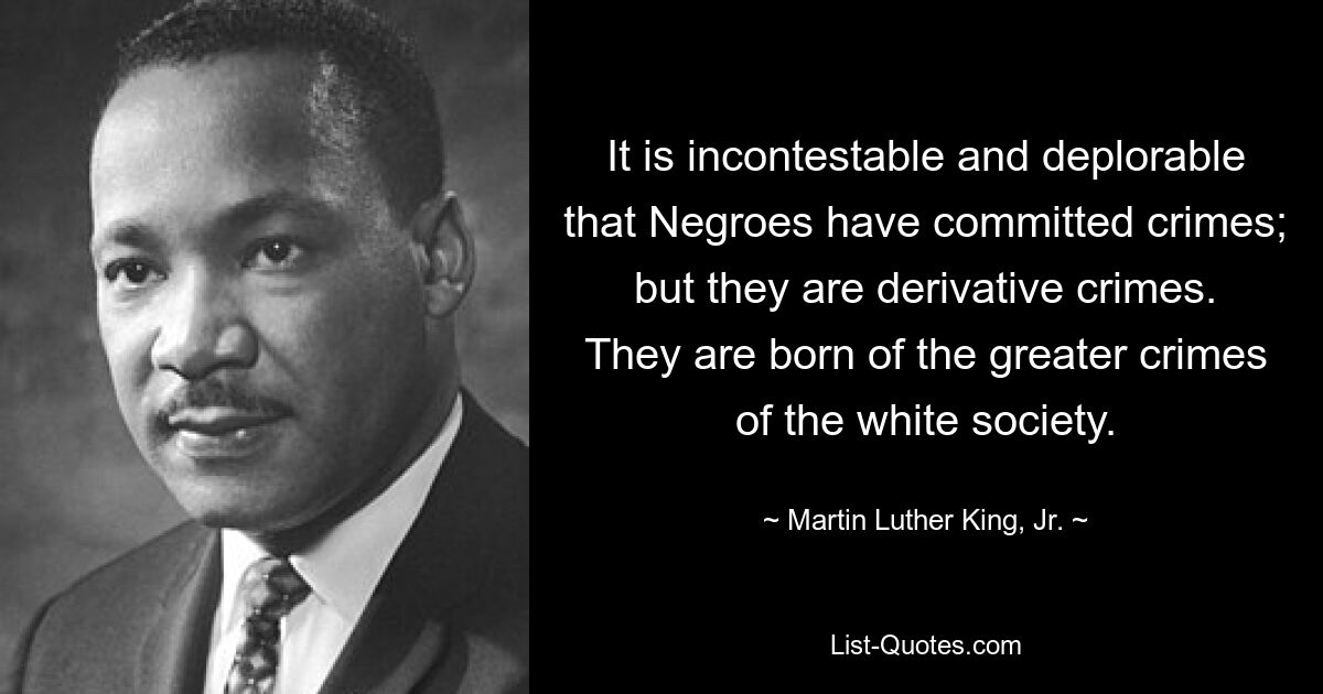 It is incontestable and deplorable that Negroes have committed crimes; but they are derivative crimes. They are born of the greater crimes of the white society. — © Martin Luther King, Jr.