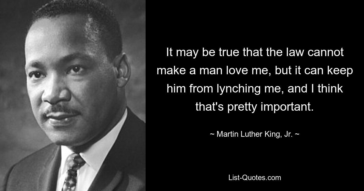 It may be true that the law cannot make a man love me, but it can keep him from lynching me, and I think that's pretty important. — © Martin Luther King, Jr.