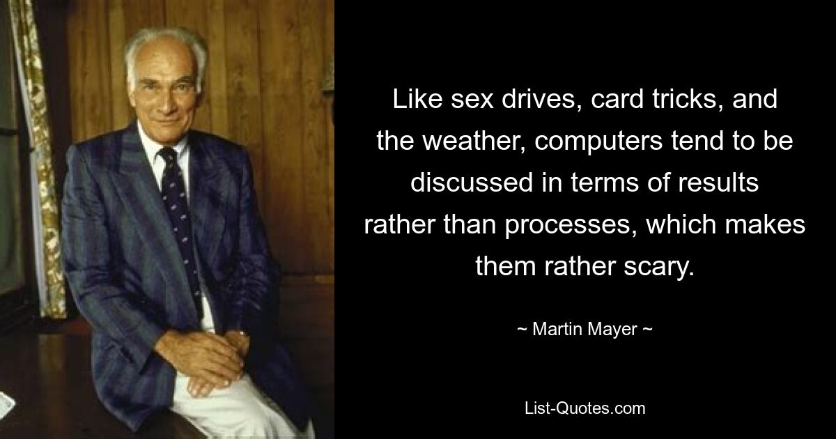 Like sex drives, card tricks, and the weather, computers tend to be discussed in terms of results rather than processes, which makes them rather scary. — © Martin Mayer