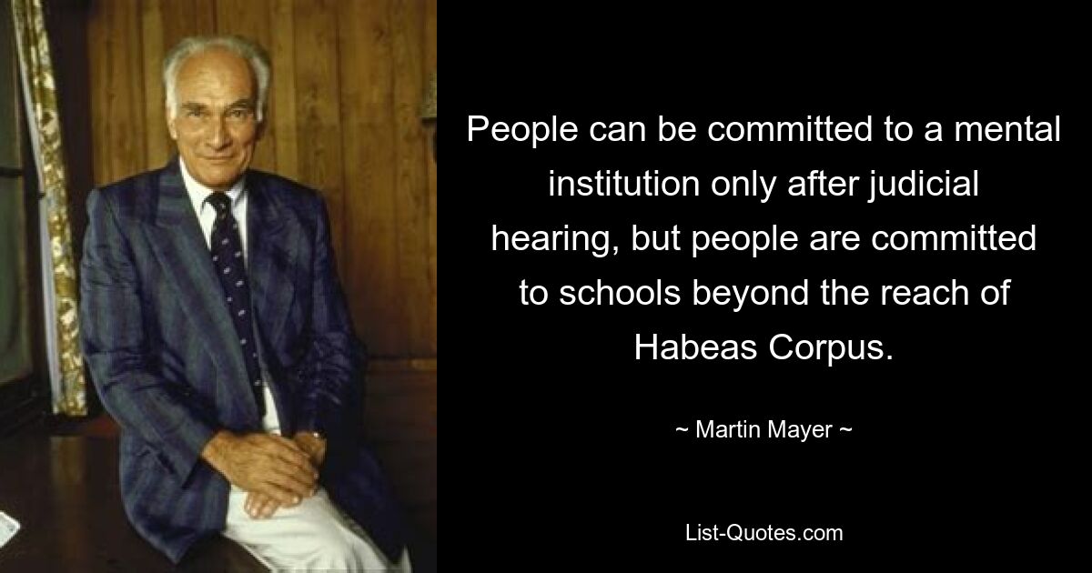 People can be committed to a mental institution only after judicial hearing, but people are committed to schools beyond the reach of Habeas Corpus. — © Martin Mayer