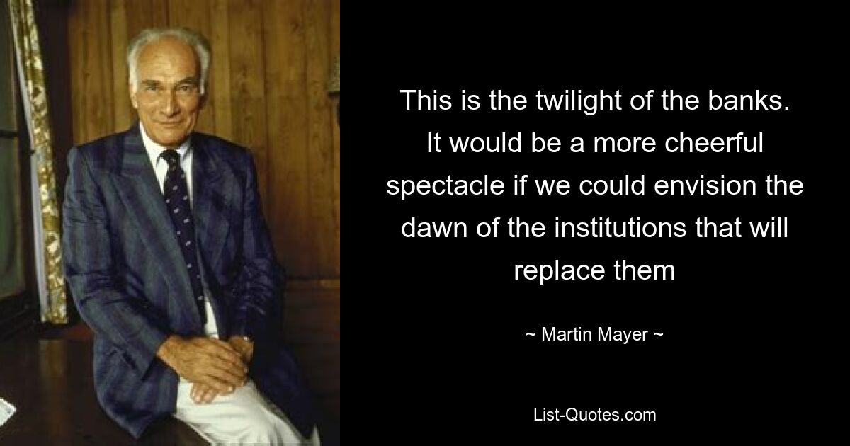 This is the twilight of the banks. It would be a more cheerful spectacle if we could envision the dawn of the institutions that will replace them — © Martin Mayer