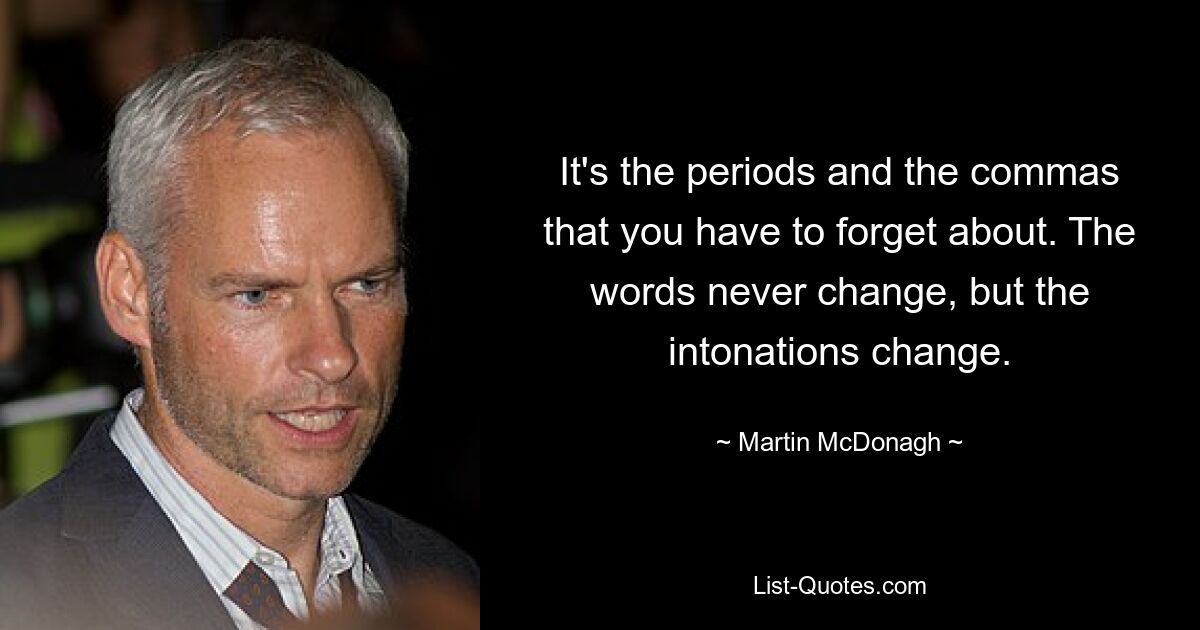 It's the periods and the commas that you have to forget about. The words never change, but the intonations change. — © Martin McDonagh