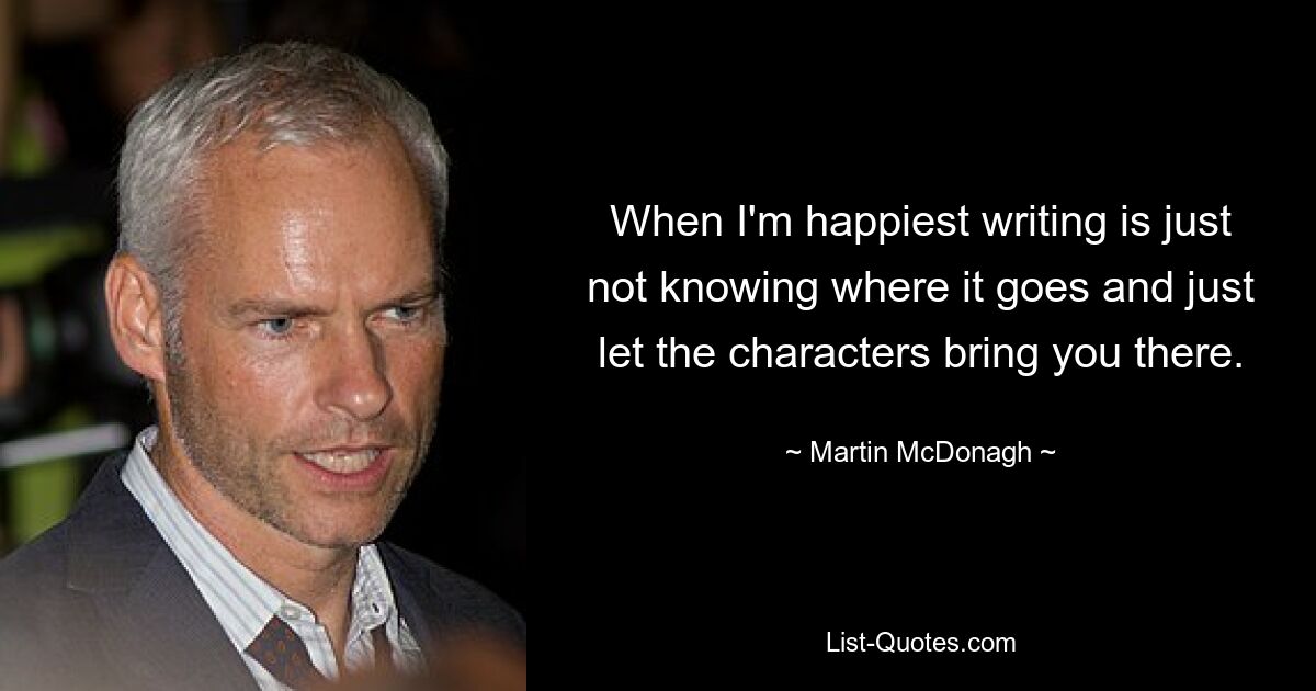 When I'm happiest writing is just not knowing where it goes and just let the characters bring you there. — © Martin McDonagh