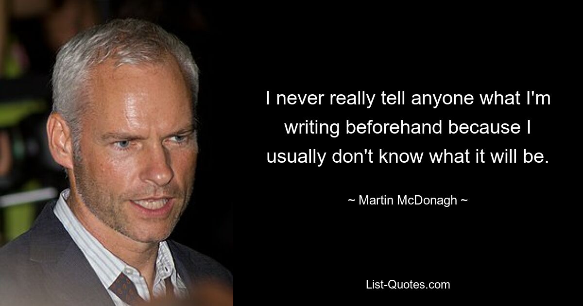 I never really tell anyone what I'm writing beforehand because I usually don't know what it will be. — © Martin McDonagh