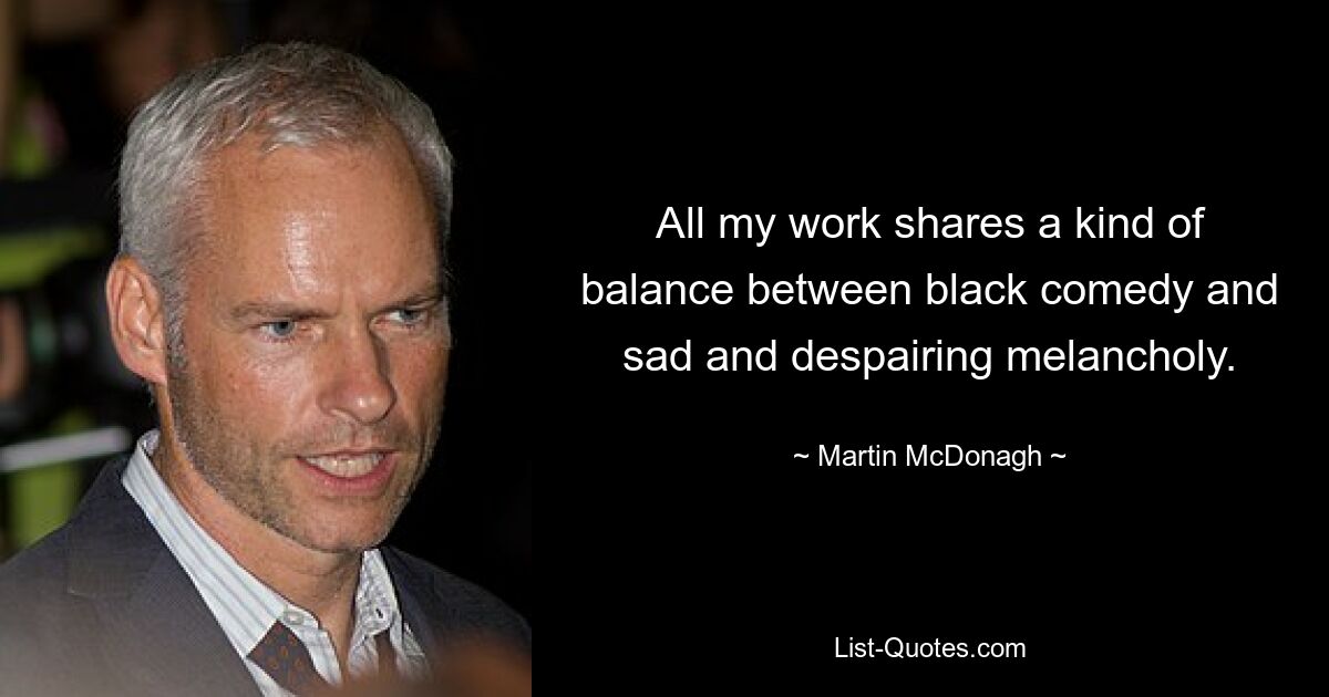 All my work shares a kind of balance between black comedy and sad and despairing melancholy. — © Martin McDonagh