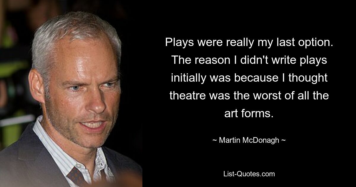 Plays were really my last option. The reason I didn't write plays initially was because I thought theatre was the worst of all the art forms. — © Martin McDonagh