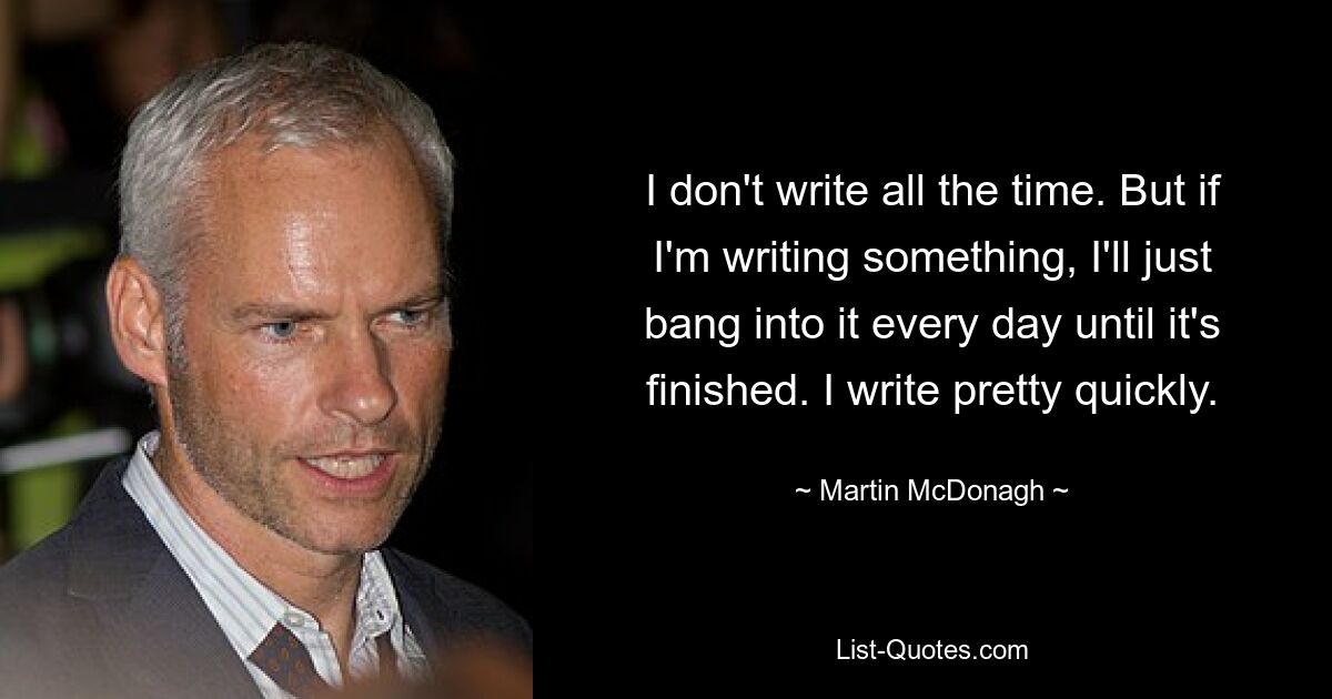 I don't write all the time. But if I'm writing something, I'll just bang into it every day until it's finished. I write pretty quickly. — © Martin McDonagh