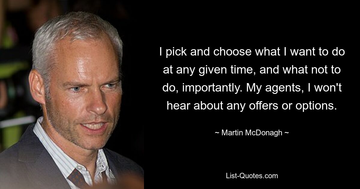 I pick and choose what I want to do at any given time, and what not to do, importantly. My agents, I won't hear about any offers or options. — © Martin McDonagh