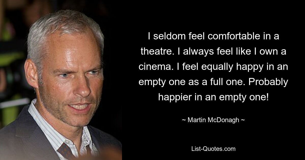 I seldom feel comfortable in a theatre. I always feel like I own a cinema. I feel equally happy in an empty one as a full one. Probably happier in an empty one! — © Martin McDonagh