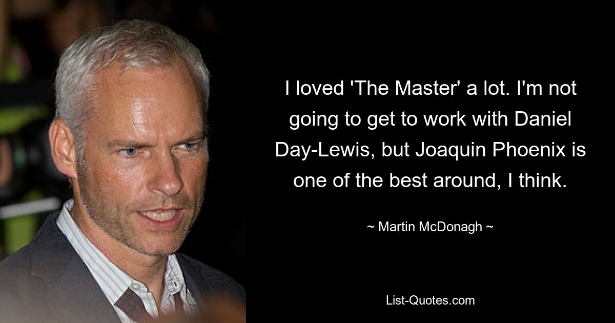 I loved 'The Master' a lot. I'm not going to get to work with Daniel Day-Lewis, but Joaquin Phoenix is one of the best around, I think. — © Martin McDonagh