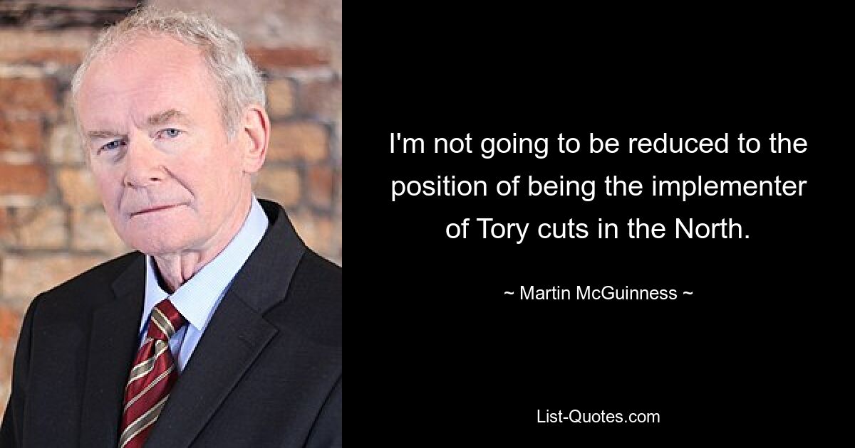 I'm not going to be reduced to the position of being the implementer of Tory cuts in the North. — © Martin McGuinness