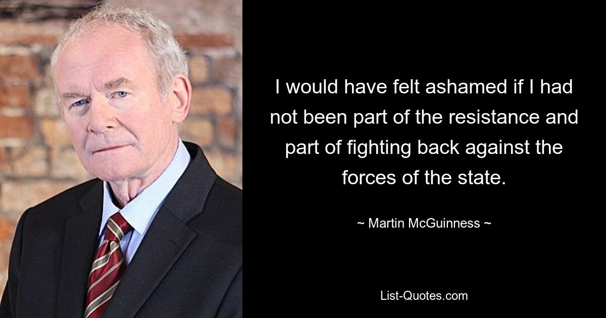 I would have felt ashamed if I had not been part of the resistance and part of fighting back against the forces of the state. — © Martin McGuinness