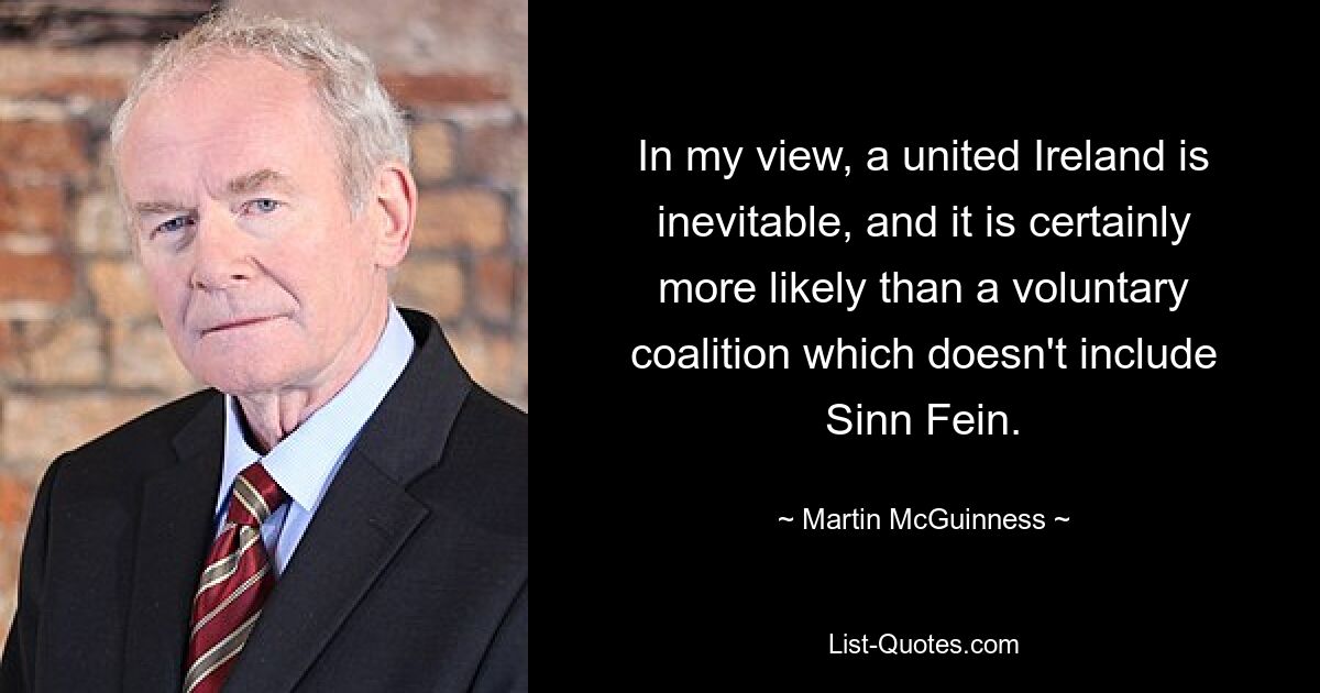 In my view, a united Ireland is inevitable, and it is certainly more likely than a voluntary coalition which doesn't include Sinn Fein. — © Martin McGuinness