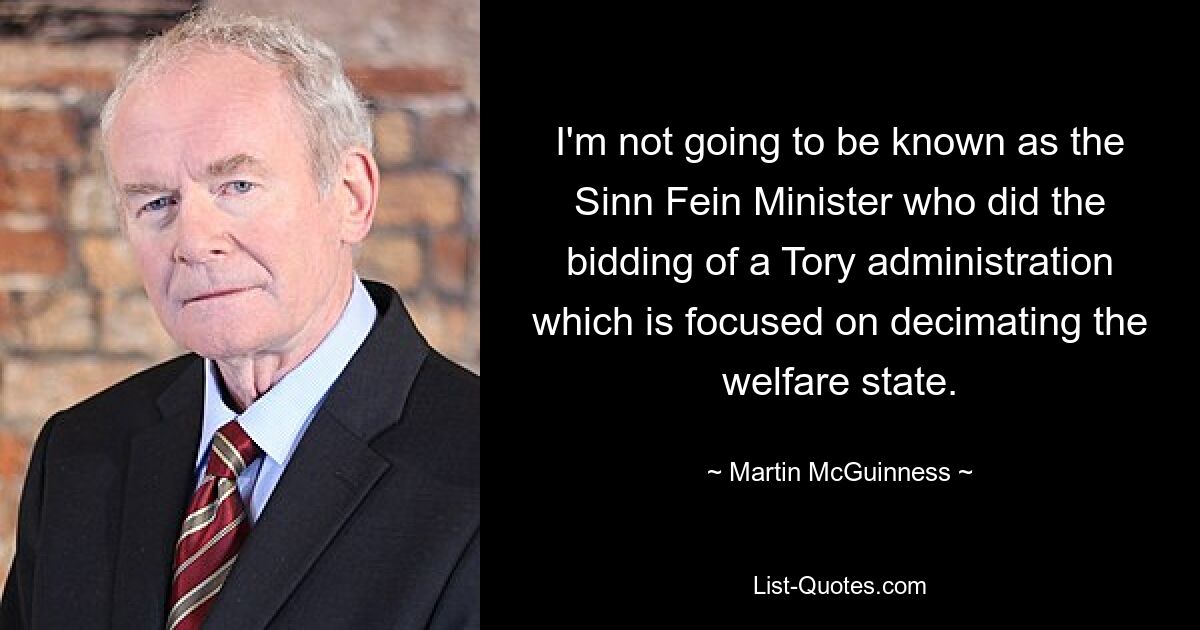 I'm not going to be known as the Sinn Fein Minister who did the bidding of a Tory administration which is focused on decimating the welfare state. — © Martin McGuinness