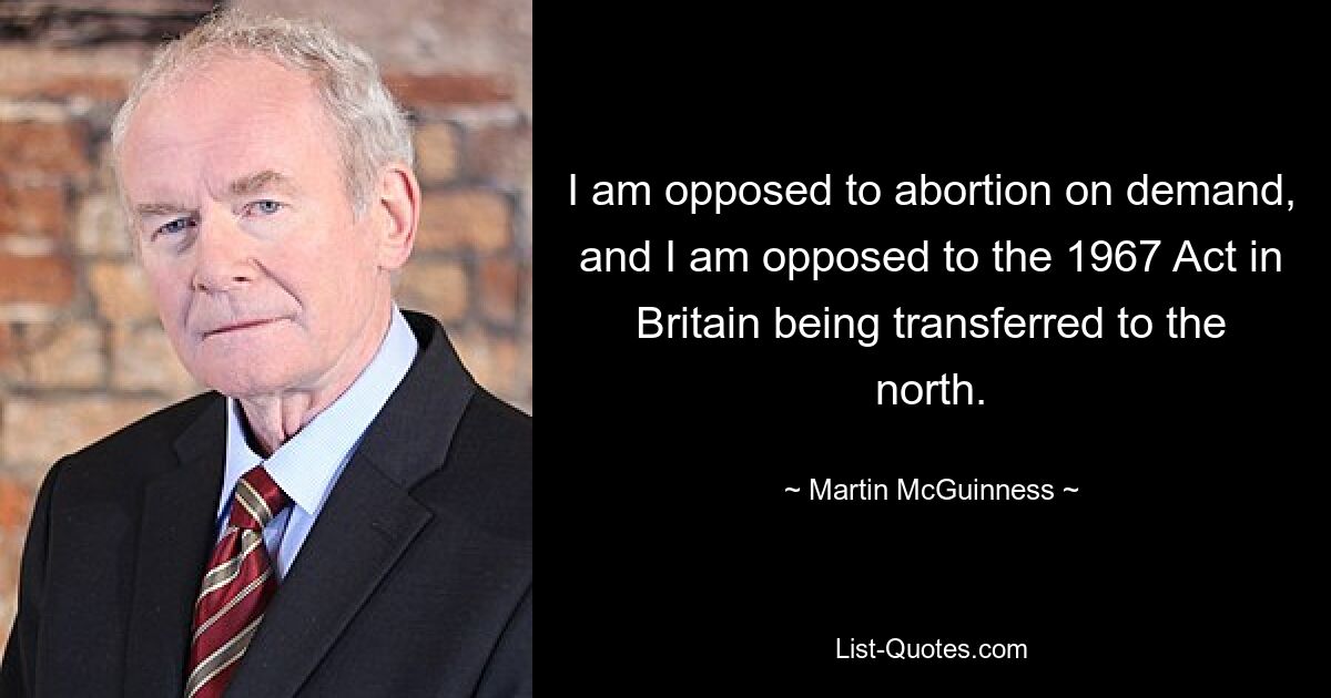 I am opposed to abortion on demand, and I am opposed to the 1967 Act in Britain being transferred to the north. — © Martin McGuinness