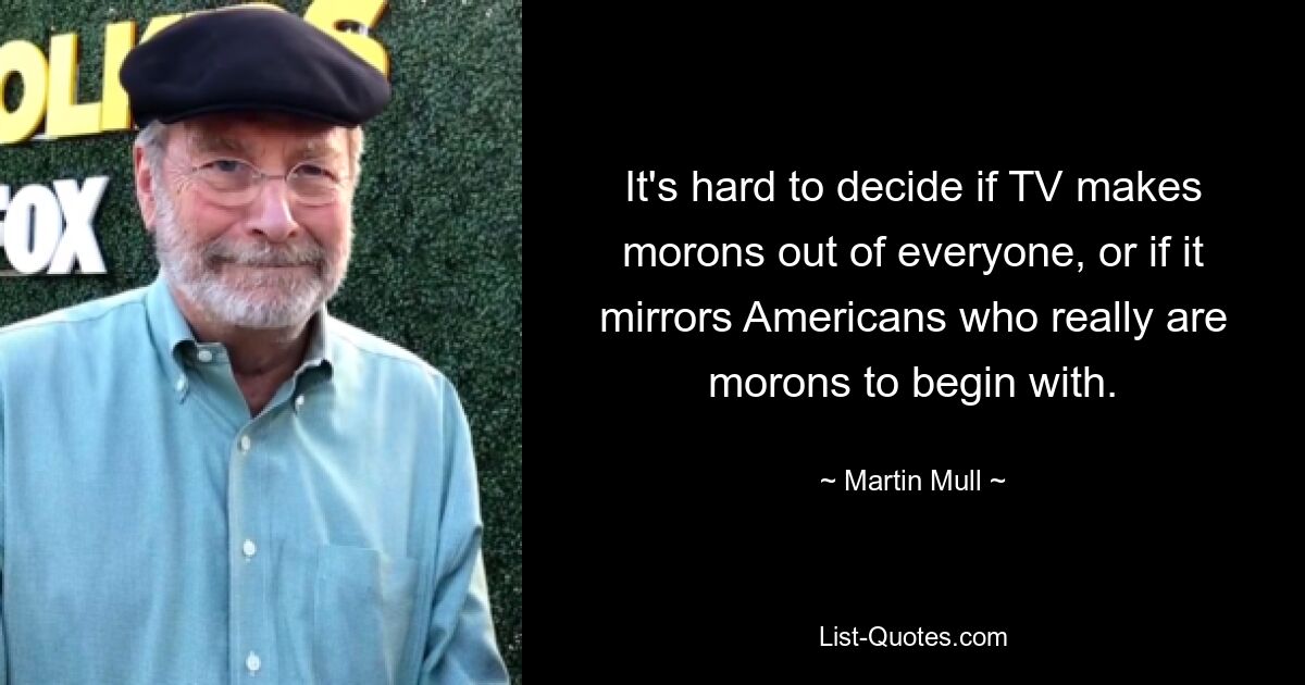 It's hard to decide if TV makes morons out of everyone, or if it mirrors Americans who really are morons to begin with. — © Martin Mull