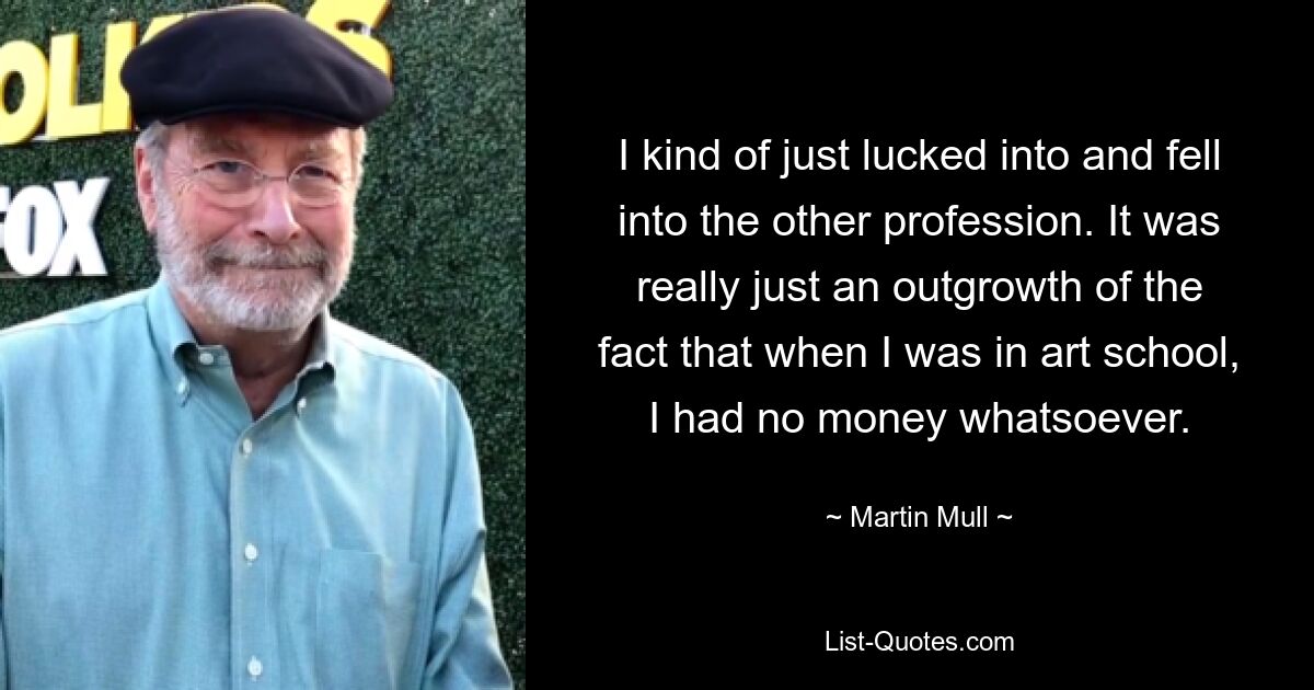 I kind of just lucked into and fell into the other profession. It was really just an outgrowth of the fact that when I was in art school, I had no money whatsoever. — © Martin Mull