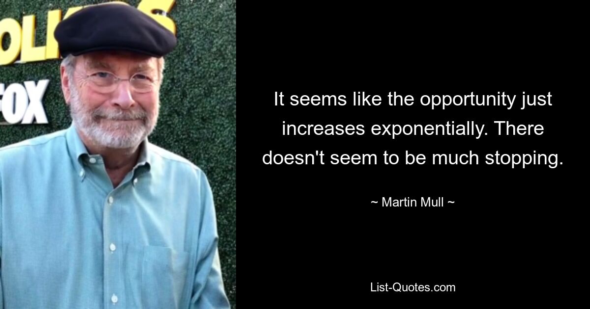 It seems like the opportunity just increases exponentially. There doesn't seem to be much stopping. — © Martin Mull