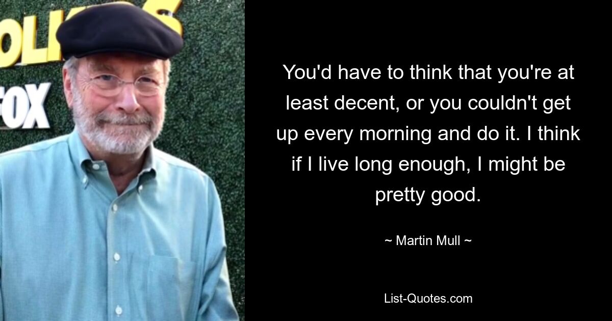 You'd have to think that you're at least decent, or you couldn't get up every morning and do it. I think if I live long enough, I might be pretty good. — © Martin Mull