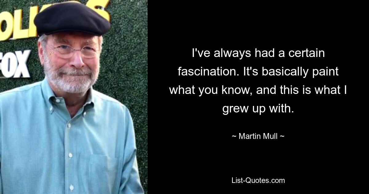 I've always had a certain fascination. It's basically paint what you know, and this is what I grew up with. — © Martin Mull