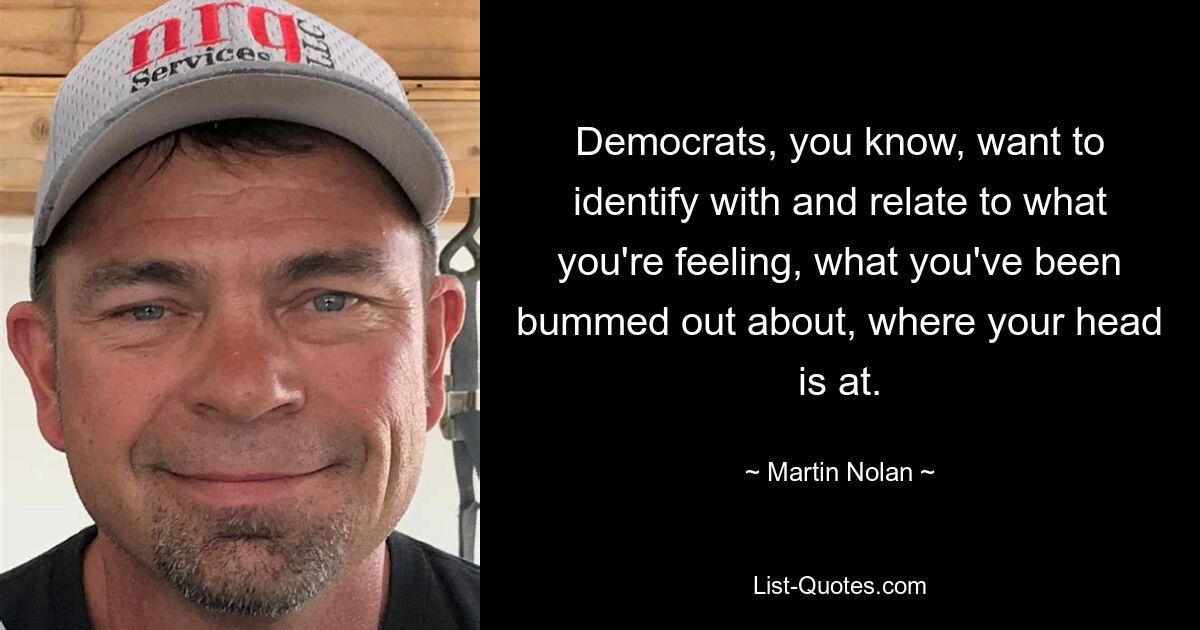 Democrats, you know, want to identify with and relate to what you're feeling, what you've been bummed out about, where your head is at. — © Martin Nolan