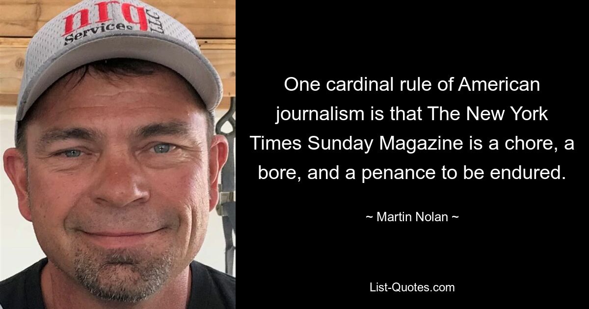 One cardinal rule of American journalism is that The New York Times Sunday Magazine is a chore, a bore, and a penance to be endured. — © Martin Nolan