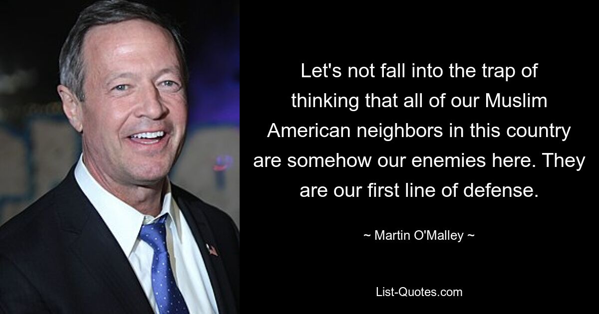 Let's not fall into the trap of thinking that all of our Muslim American neighbors in this country are somehow our enemies here. They are our first line of defense. — © Martin O'Malley