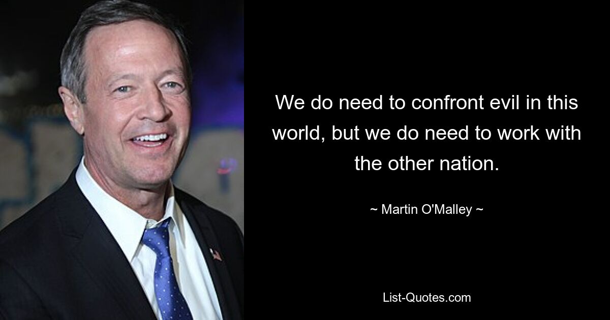 We do need to confront evil in this world, but we do need to work with the other nation. — © Martin O'Malley