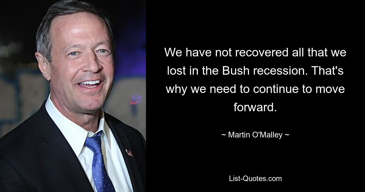 We have not recovered all that we lost in the Bush recession. That's why we need to continue to move forward. — © Martin O'Malley