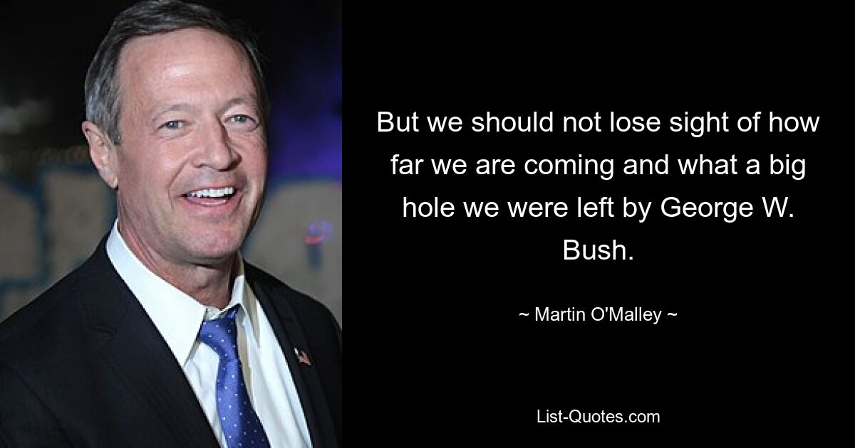 But we should not lose sight of how far we are coming and what a big hole we were left by George W. Bush. — © Martin O'Malley