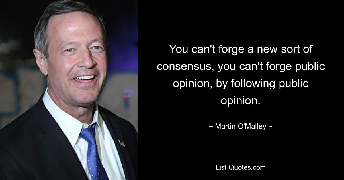 You can't forge a new sort of consensus, you can't forge public opinion, by following public opinion. — © Martin O'Malley