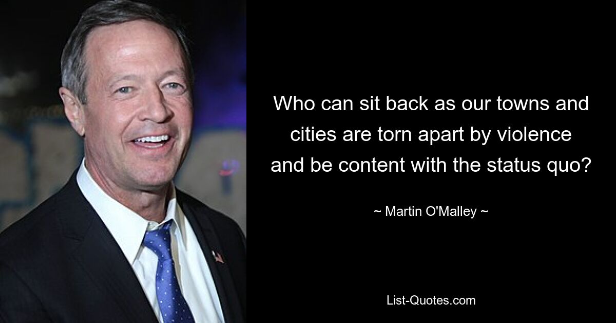 Who can sit back as our towns and cities are torn apart by violence and be content with the status quo? — © Martin O'Malley