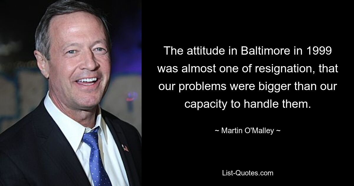 The attitude in Baltimore in 1999 was almost one of resignation, that our problems were bigger than our capacity to handle them. — © Martin O'Malley