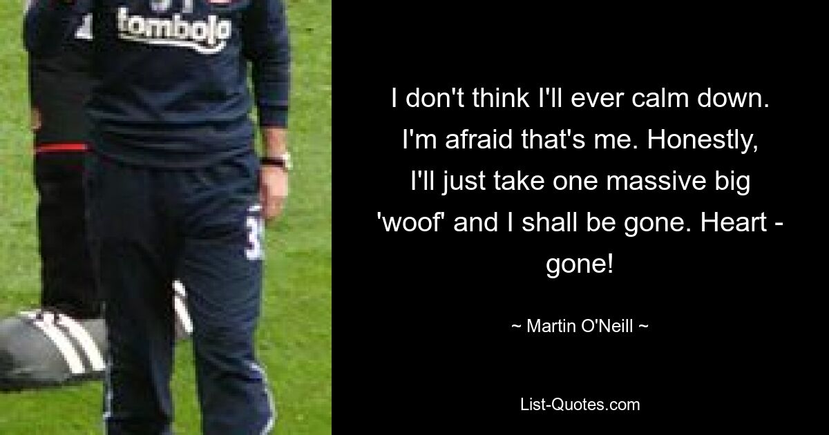 I don't think I'll ever calm down. I'm afraid that's me. Honestly, I'll just take one massive big 'woof' and I shall be gone. Heart - gone! — © Martin O'Neill