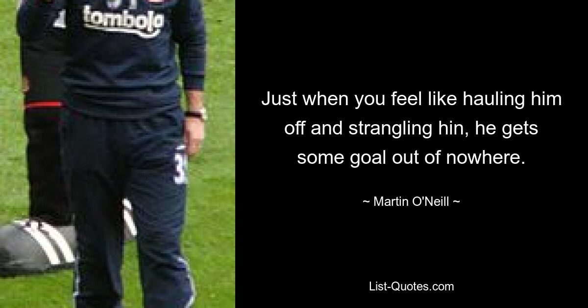 Just when you feel like hauling him off and strangling hin, he gets some goal out of nowhere. — © Martin O'Neill