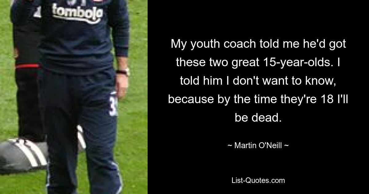 My youth coach told me he'd got these two great 15-year-olds. I told him I don't want to know, because by the time they're 18 I'll be dead. — © Martin O'Neill