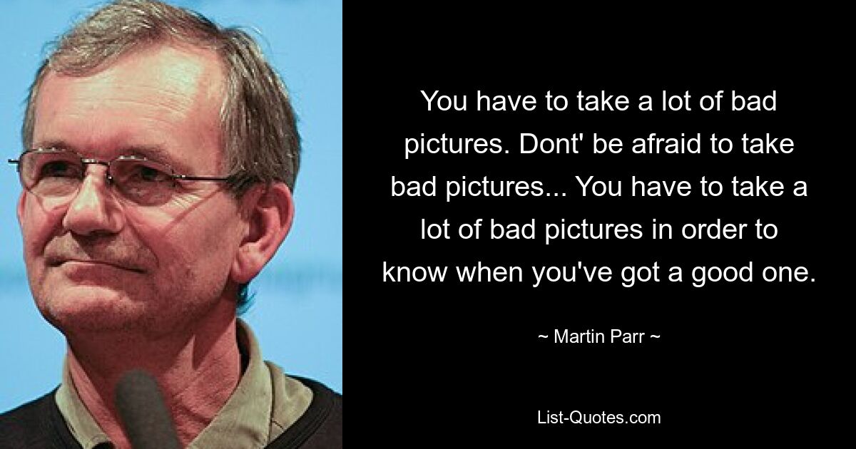 You have to take a lot of bad pictures. Dont' be afraid to take bad pictures... You have to take a lot of bad pictures in order to know when you've got a good one. — © Martin Parr