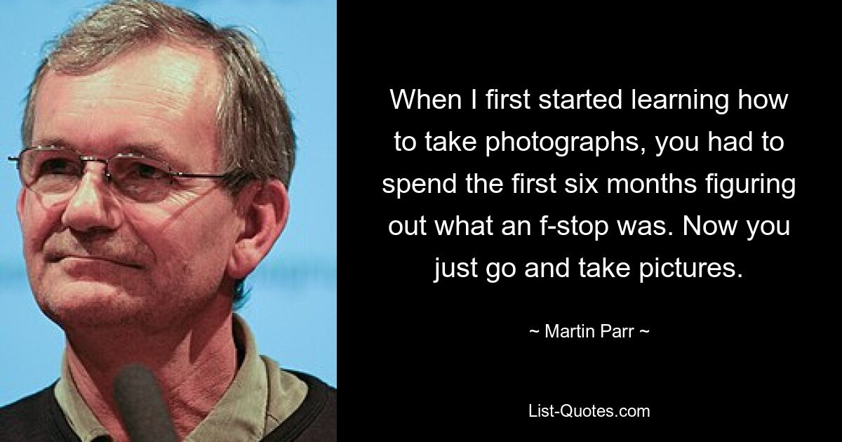 When I first started learning how to take photographs, you had to spend the first six months figuring out what an f-stop was. Now you just go and take pictures. — © Martin Parr