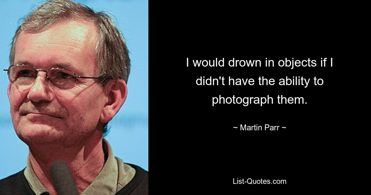 I would drown in objects if I didn't have the ability to photograph them. — © Martin Parr