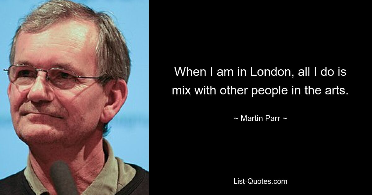 When I am in London, all I do is mix with other people in the arts. — © Martin Parr