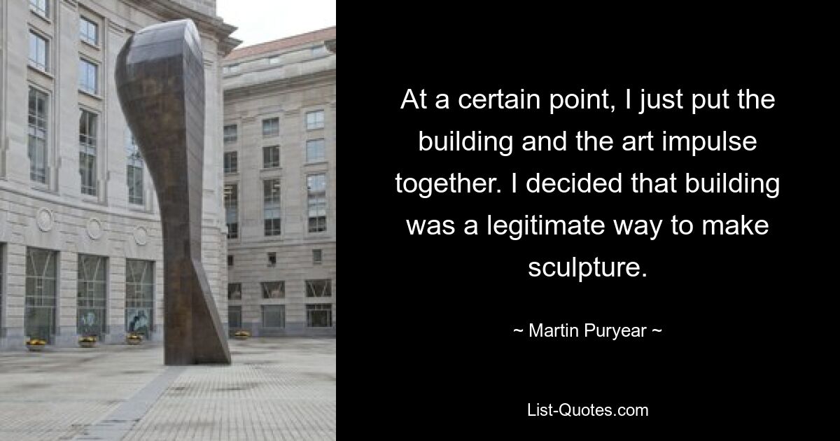 At a certain point, I just put the building and the art impulse together. I decided that building was a legitimate way to make sculpture. — © Martin Puryear